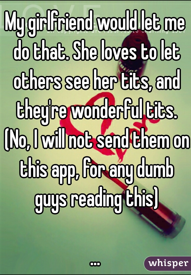 My girlfriend would let me do that. She loves to let others see her tits, and they're wonderful tits. (No, I will not send them on this app, for any dumb guys reading this)
  
...