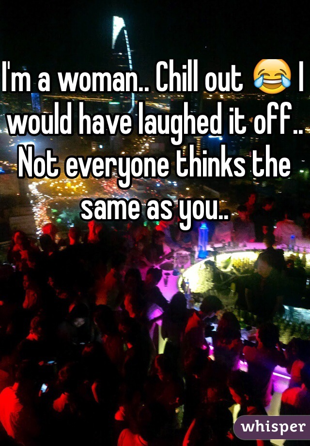 I'm a woman.. Chill out 😂 I would have laughed it off.. Not everyone thinks the same as you..