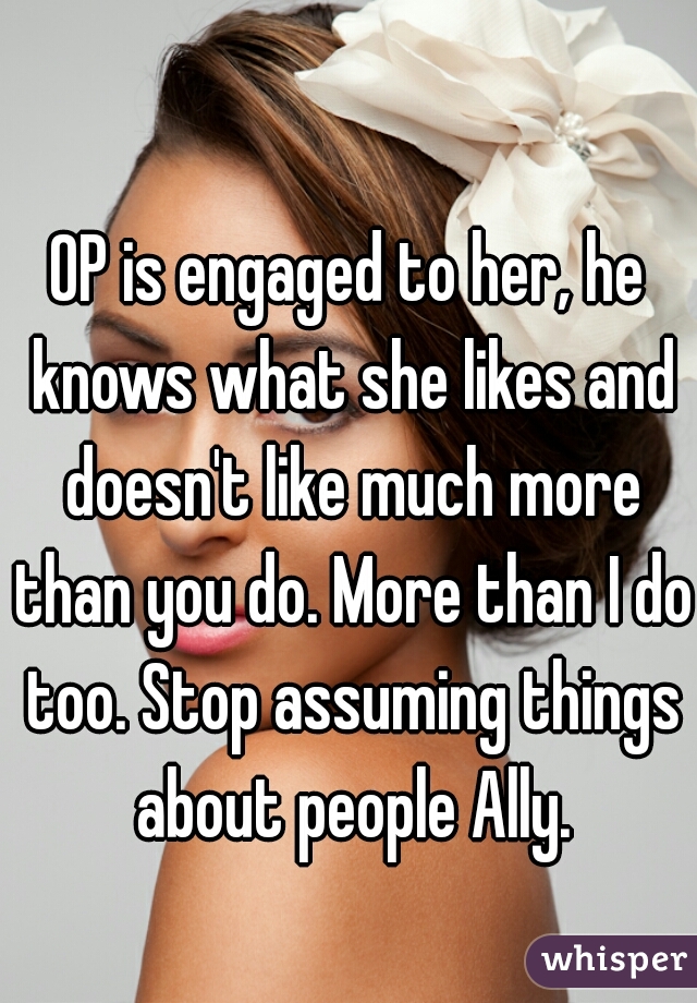 OP is engaged to her, he knows what she likes and doesn't like much more than you do. More than I do too. Stop assuming things about people Ally.