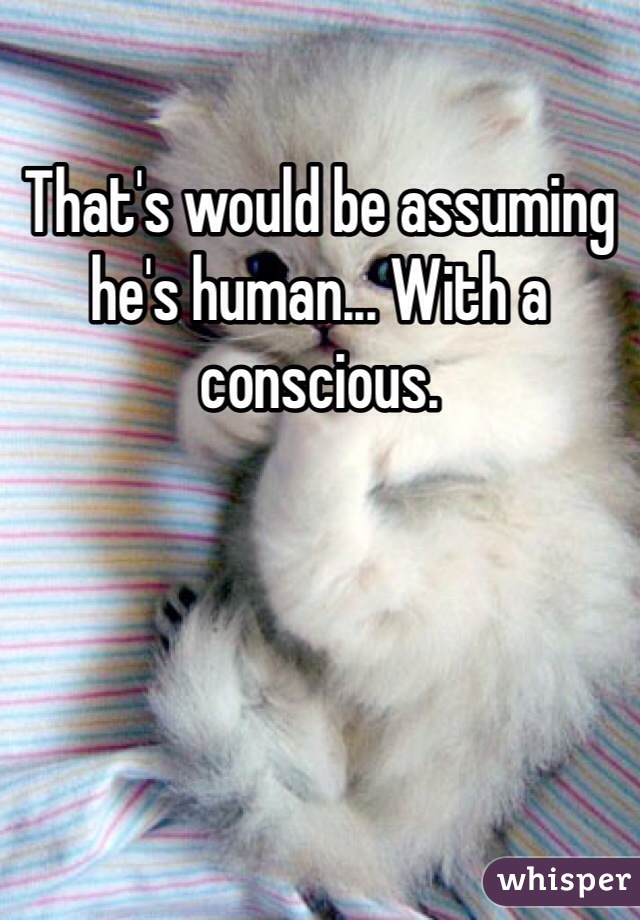 That's would be assuming he's human... With a conscious.
