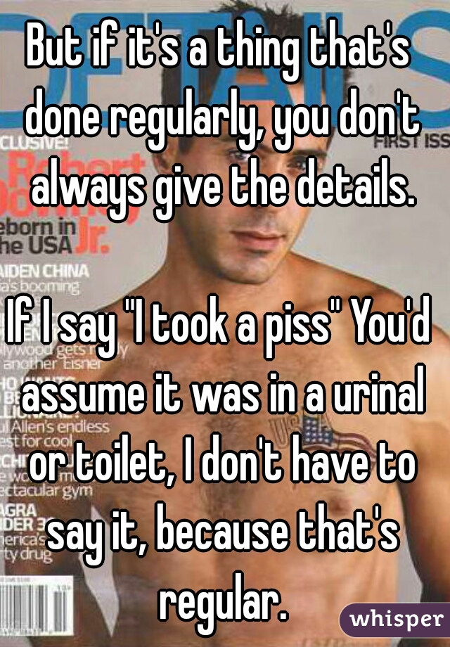 But if it's a thing that's done regularly, you don't always give the details.
  
If I say "I took a piss" You'd assume it was in a urinal or toilet, I don't have to say it, because that's regular.