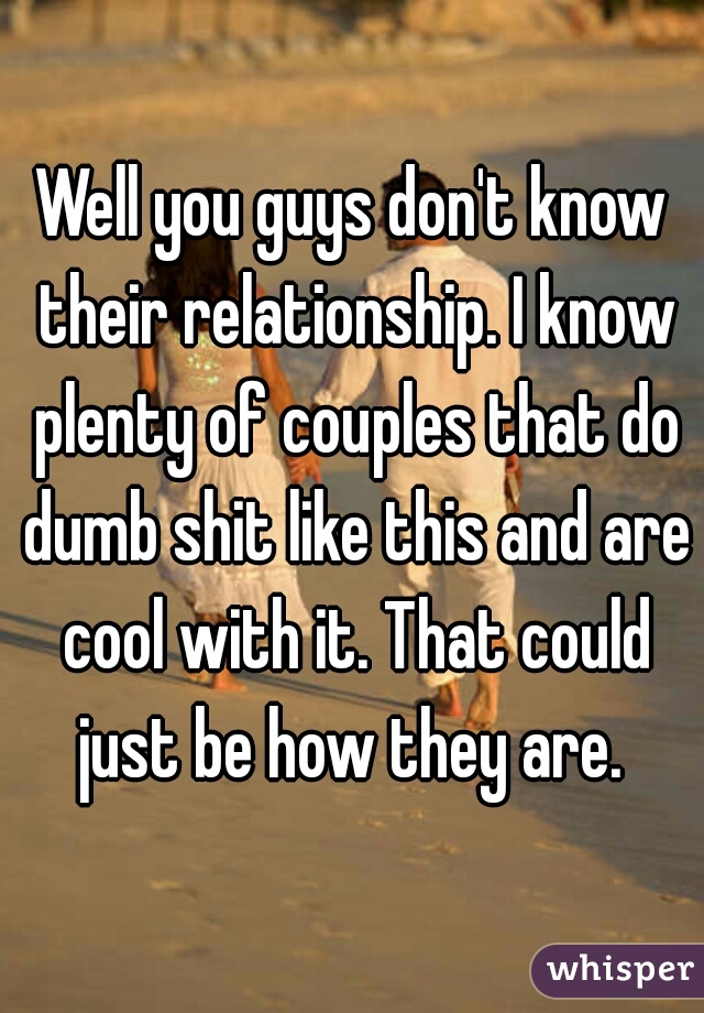 Well you guys don't know their relationship. I know plenty of couples that do dumb shit like this and are cool with it. That could just be how they are. 