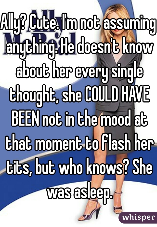 Ally? Cute. I'm not assuming anything. He doesn't know about her every single thought, she COULD HAVE BEEN not in the mood at that moment to flash her tits, but who knows? She was asleep.
