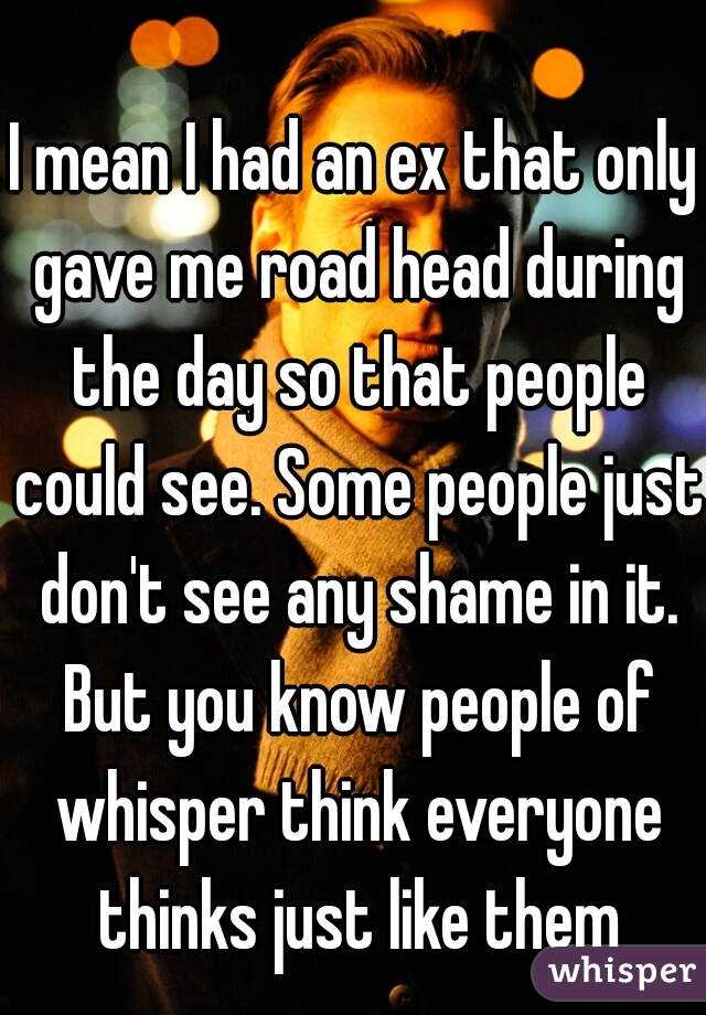 I mean I had an ex that only gave me road head during the day so that people could see. Some people just don't see any shame in it. But you know people of whisper think everyone thinks just like them