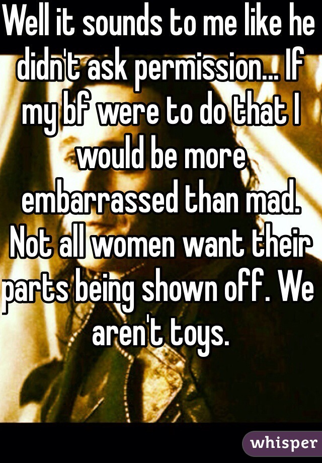 Well it sounds to me like he didn't ask permission... If my bf were to do that I would be more embarrassed than mad. Not all women want their parts being shown off. We aren't toys.