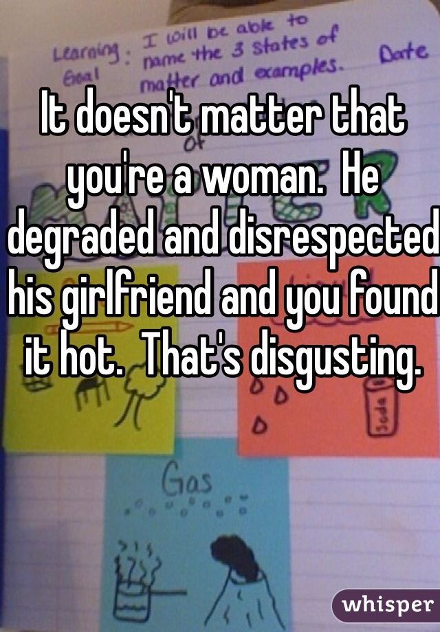 It doesn't matter that you're a woman.  He degraded and disrespected his girlfriend and you found it hot.  That's disgusting.