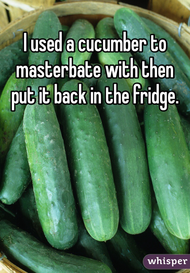 I used a cucumber to masterbate with then put it back in the fridge.
