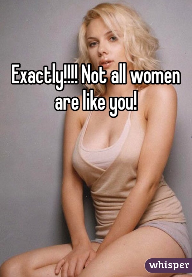 Exactly!!!! Not all women are like you!