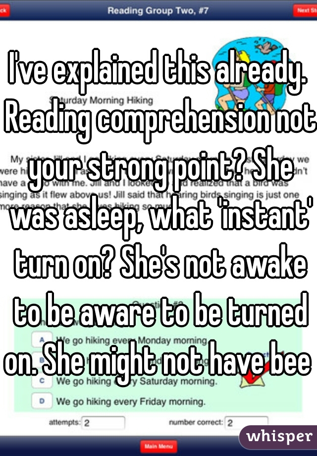 I've explained this already. Reading comprehension not your strong point? She was asleep, what 'instant' turn on? She's not awake to be aware to be turned on. She might not have bee 