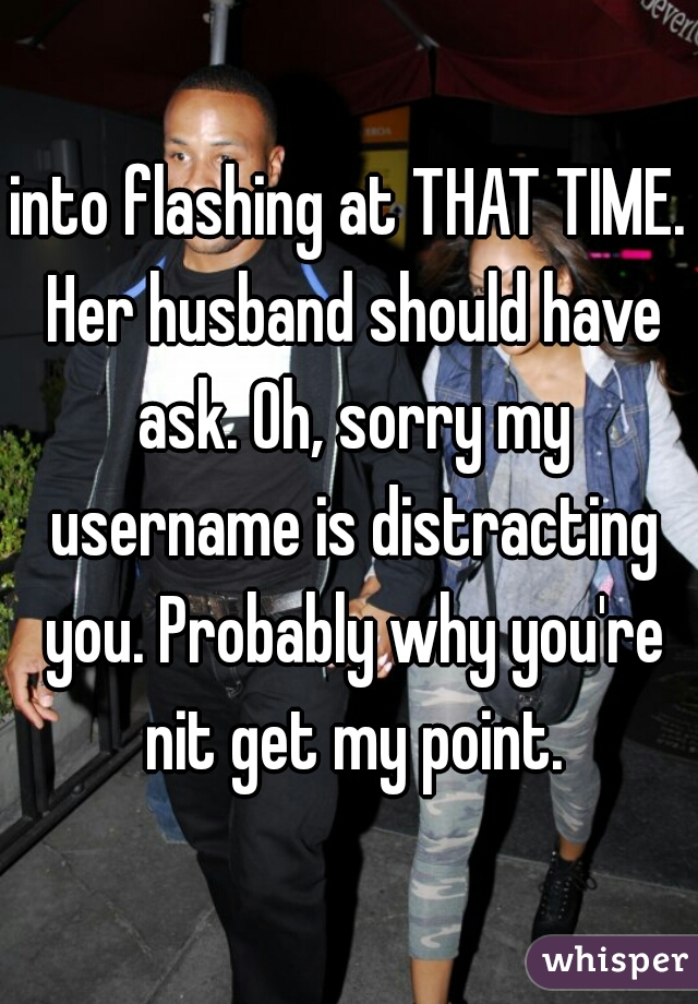 into flashing at THAT TIME. Her husband should have ask. Oh, sorry my username is distracting you. Probably why you're nit get my point.