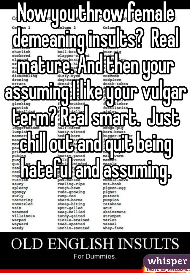 Now you throw female demeaning insults?  Real mature. And then your assuming I like your vulgar term? Real smart.  Just chill out and quit being hateful and assuming.