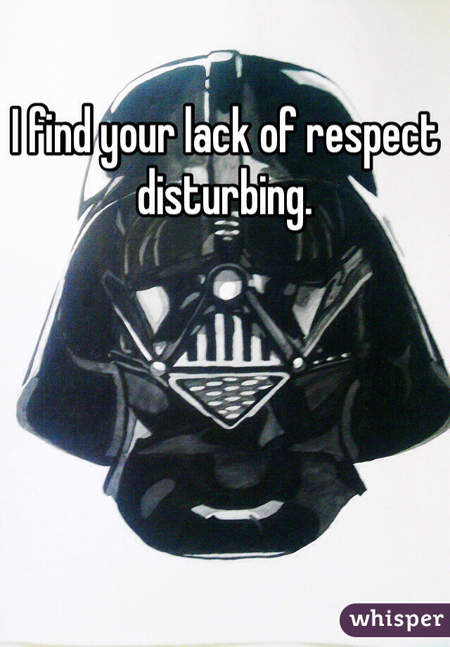 I find your lack of respect disturbing.