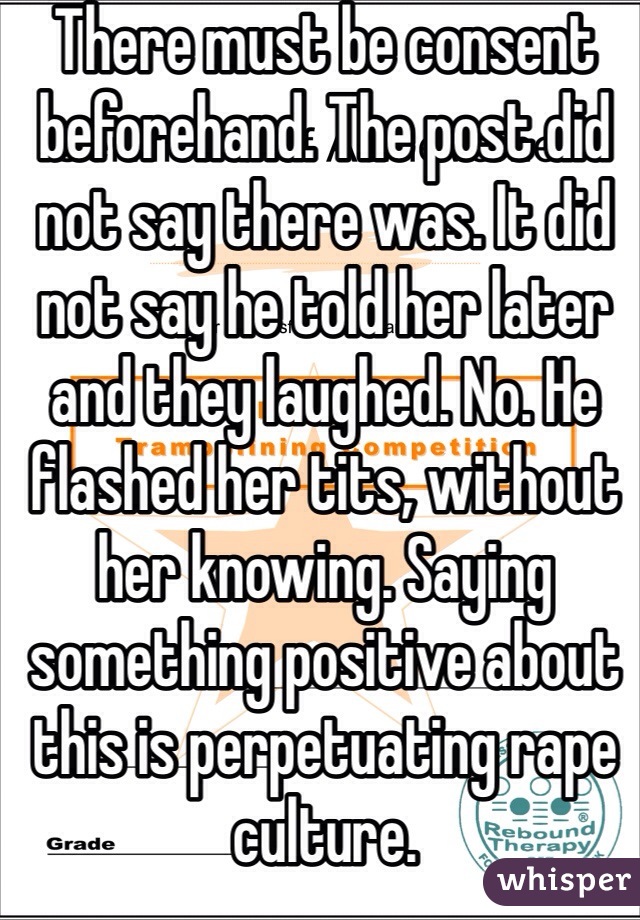 There must be consent beforehand. The post did not say there was. It did not say he told her later and they laughed. No. He flashed her tits, without her knowing. Saying something positive about this is perpetuating rape culture.