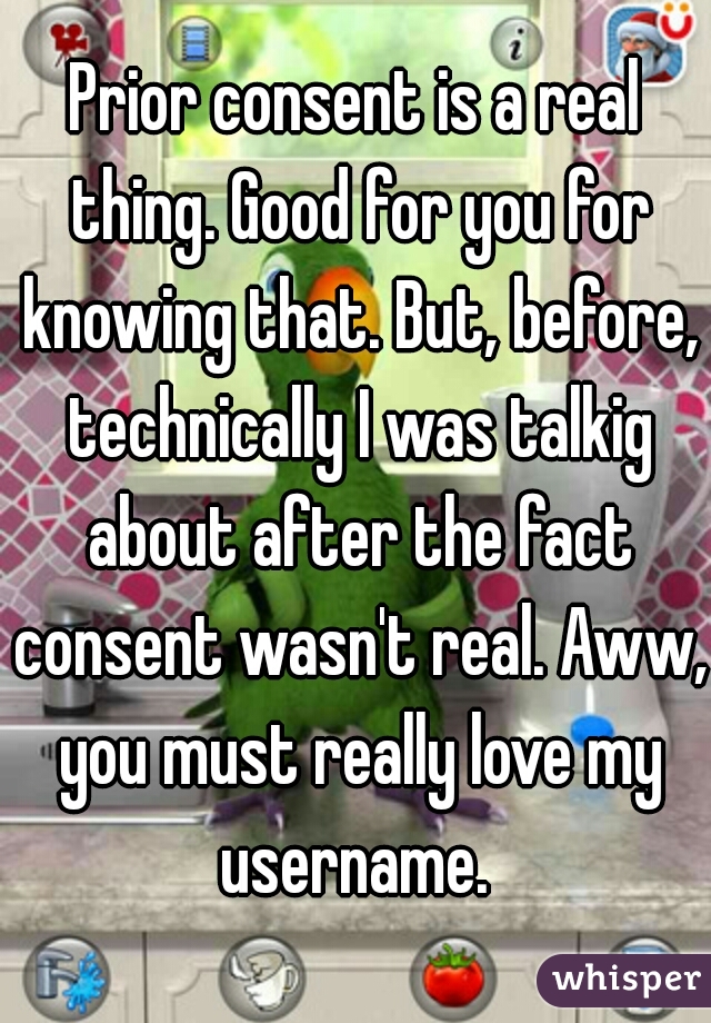 Prior consent is a real thing. Good for you for knowing that. But, before, technically I was talkig about after the fact consent wasn't real. Aww, you must really love my username. 