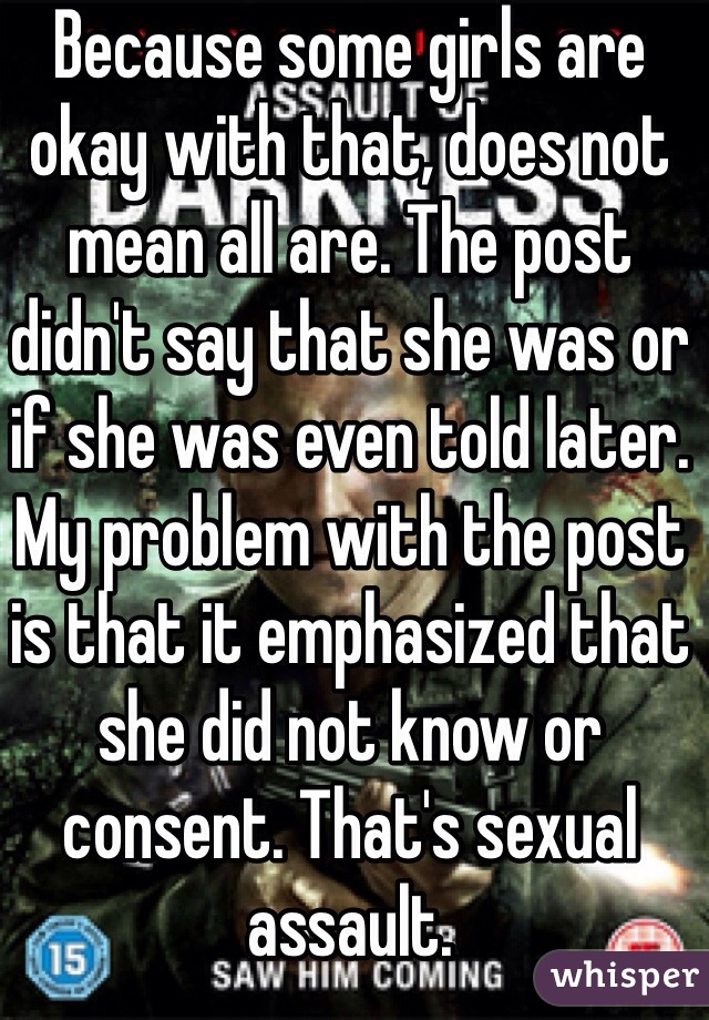 Because some girls are okay with that, does not mean all are. The post didn't say that she was or if she was even told later. 
My problem with the post is that it emphasized that she did not know or consent. That's sexual assault.