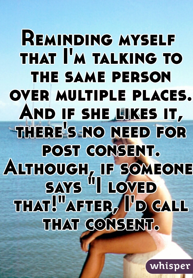 Reminding myself that I'm talking to the same person over multiple places. And if she likes it, there's no need for post consent.
Although, if someone says "I loved that!"after, I'd call that consent.