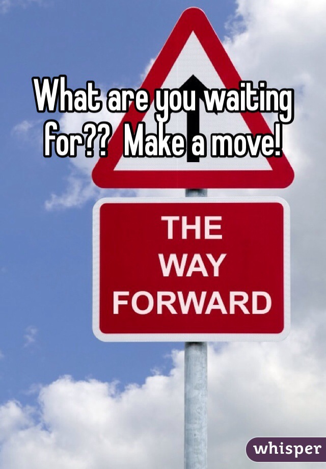 What are you waiting for??  Make a move!