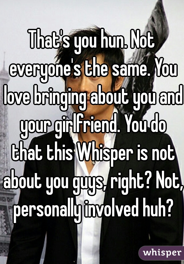 That's you hun. Not everyone's the same. You love bringing about you and your girlfriend. You do that this Whisper is not about you guys, right? Not, personally involved huh?