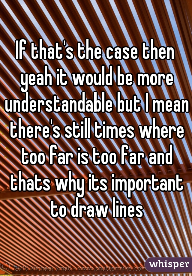 If that's the case then yeah it would be more understandable but I mean there's still times where too far is too far and thats why its important to draw lines