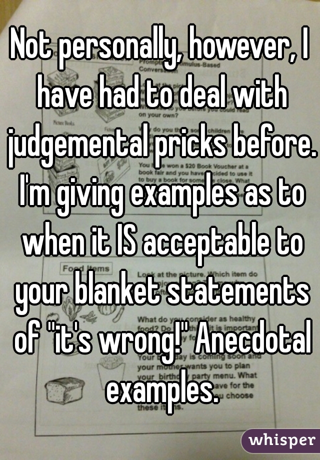 Not personally, however, I have had to deal with judgemental pricks before. I'm giving examples as to when it IS acceptable to your blanket statements of "it's wrong!" Anecdotal examples.