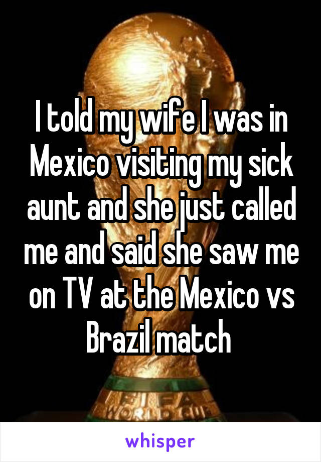 I told my wife I was in Mexico visiting my sick aunt and she just called me and said she saw me on TV at the Mexico vs Brazil match 