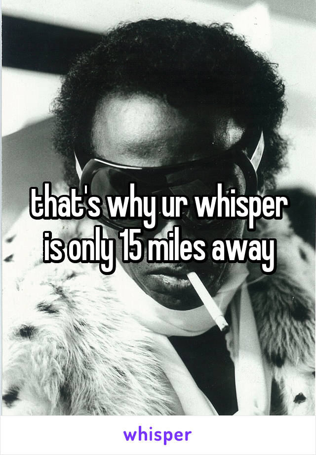 that's why ur whisper is only 15 miles away