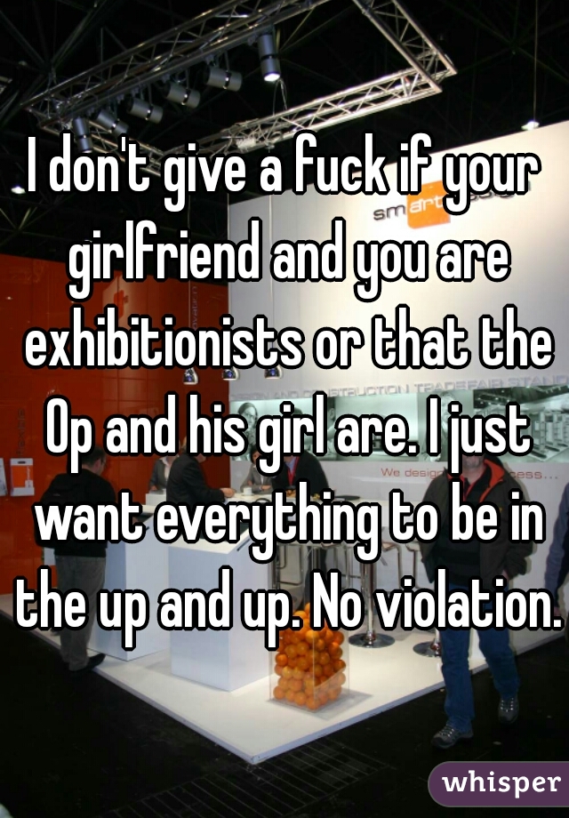 I don't give a fuck if your girlfriend and you are exhibitionists or that the Op and his girl are. I just want everything to be in the up and up. No violation.