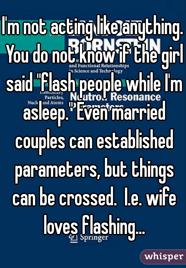 I'm not acting like anything. You do not know if the girl said "flash people while I'm asleep." Even married couples can established parameters, but things can be crossed.  I.e. wife loves flashing...