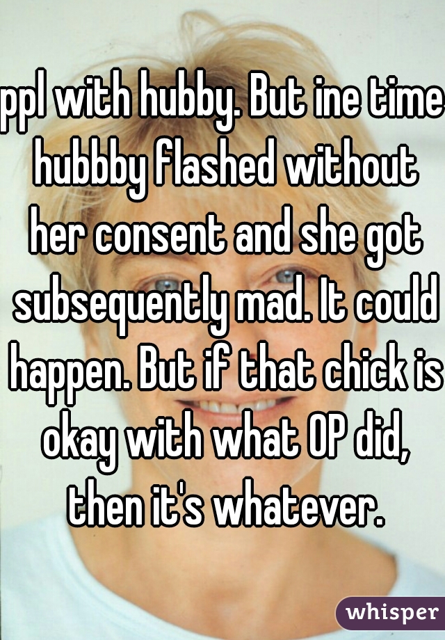 ppl with hubby. But ine time hubbby flashed without her consent and she got subsequently mad. It could happen. But if that chick is okay with what OP did, then it's whatever.