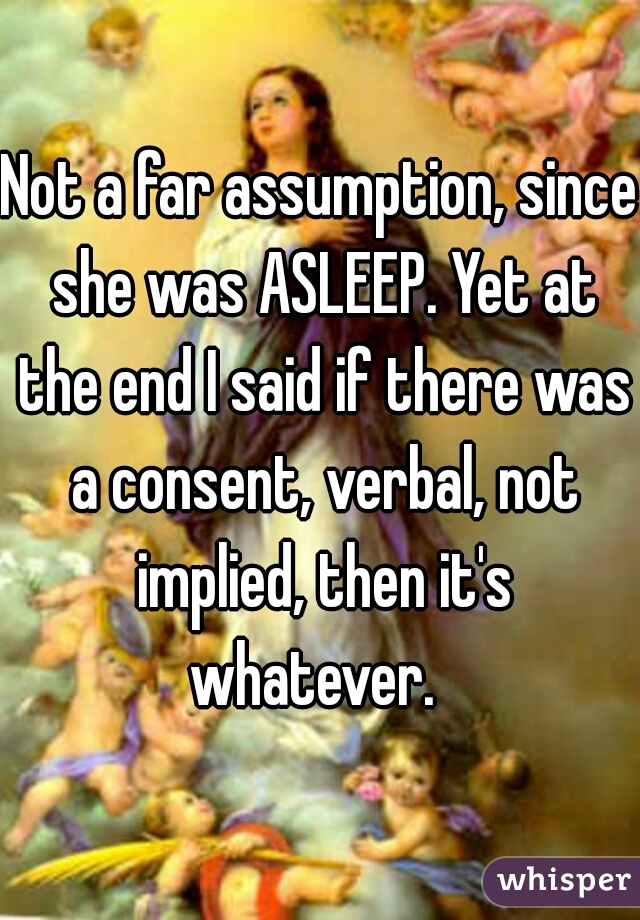 Not a far assumption, since she was ASLEEP. Yet at the end I said if there was a consent, verbal, not implied, then it's whatever.  