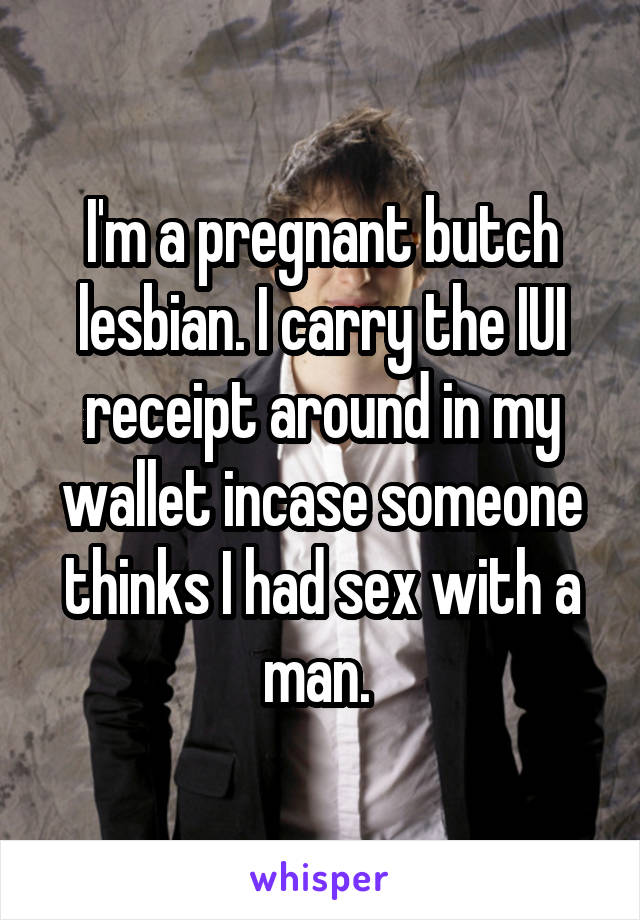 I'm a pregnant butch lesbian. I carry the IUI receipt around in my wallet incase someone thinks I had sex with a man. 