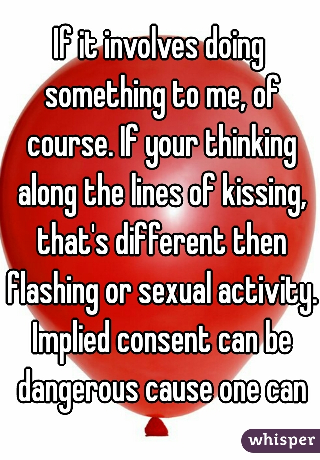 If it involves doing something to me, of course. If your thinking along the lines of kissing, that's different then flashing or sexual activity. Implied consent can be dangerous cause one can