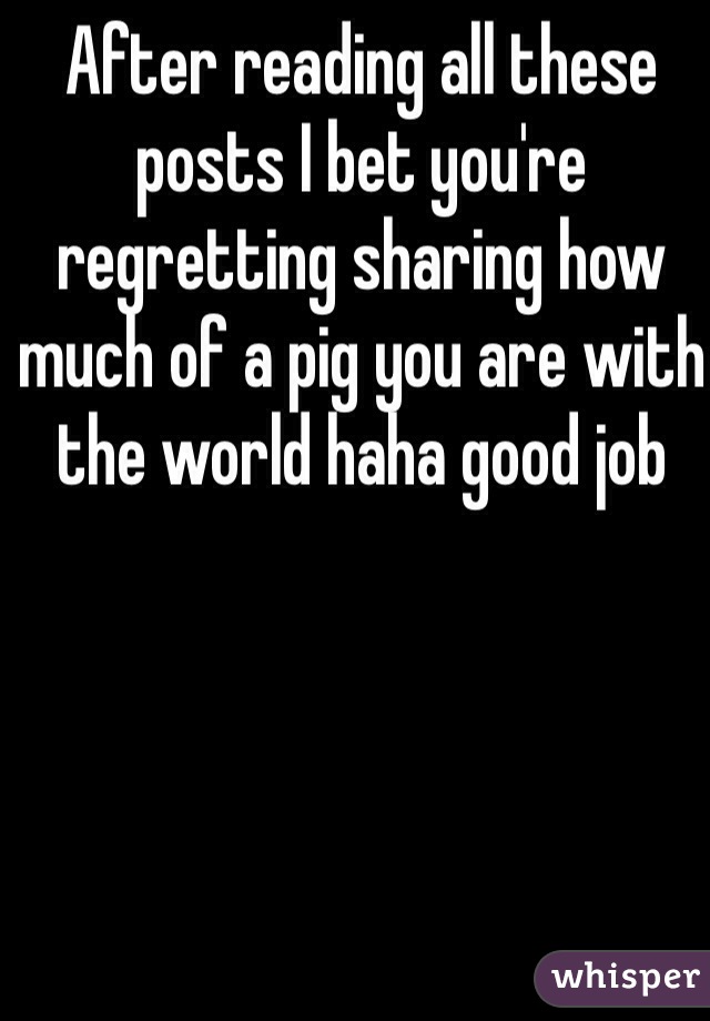 After reading all these posts I bet you're regretting sharing how much of a pig you are with the world haha good job