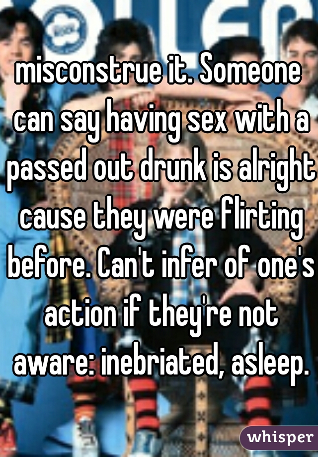 misconstrue it. Someone can say having sex with a passed out drunk is alright cause they were flirting before. Can't infer of one's action if they're not aware: inebriated, asleep.