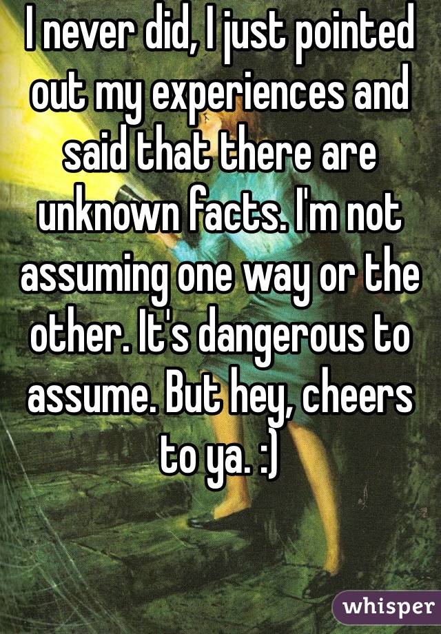 I never did, I just pointed out my experiences and said that there are unknown facts. I'm not assuming one way or the other. It's dangerous to assume. But hey, cheers to ya. :)