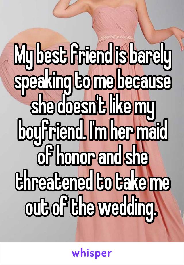 My best friend is barely speaking to me because she doesn't like my boyfriend. I'm her maid of honor and she threatened to take me out of the wedding. 