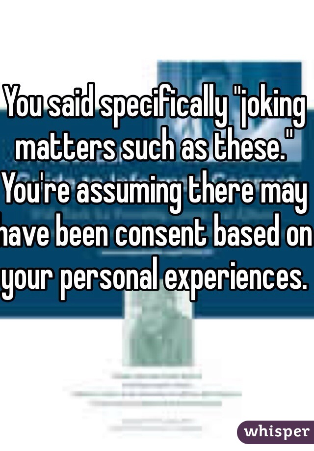 You said specifically "joking matters such as these." You're assuming there may have been consent based on your personal experiences. 