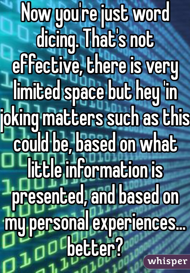 Now you're just word dicing. That's not effective, there is very limited space but hey 'in joking matters such as this could be, based on what little information is presented, and based on my personal experiences... better?