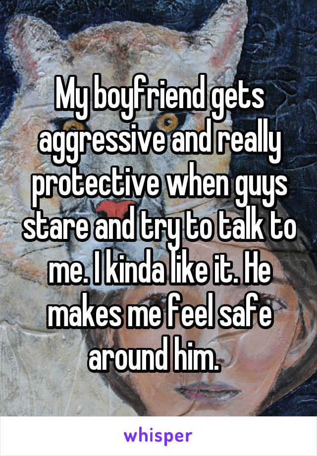 My boyfriend gets aggressive and really protective when guys stare and try to talk to me. I kinda like it. He makes me feel safe around him.  