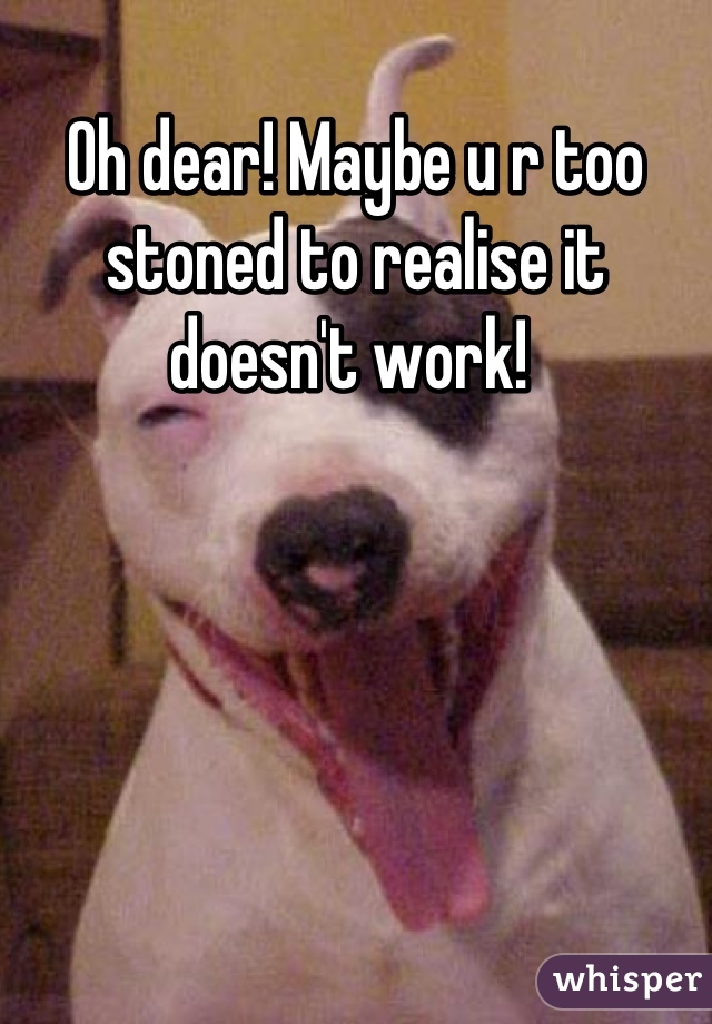 Oh dear! Maybe u r too stoned to realise it doesn't work! 