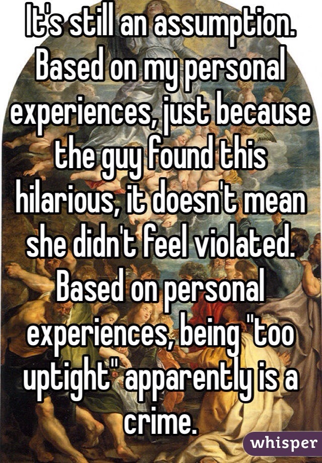 It's still an assumption. Based on my personal experiences, just because the guy found this hilarious, it doesn't mean she didn't feel violated. Based on personal experiences, being "too uptight" apparently is a crime.