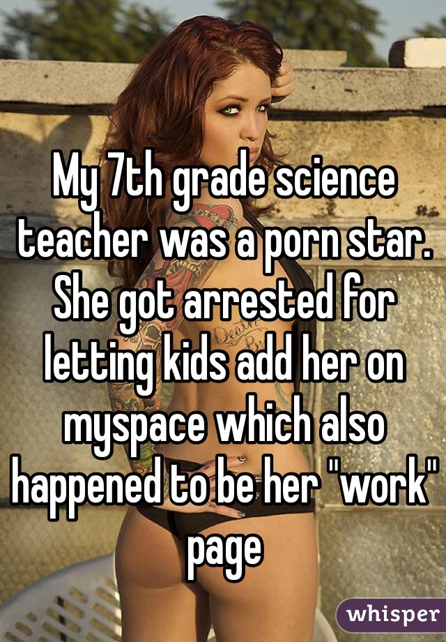 My 7th grade science teacher was a porn star. She got arrested for letting kids add her on myspace which also happened to be her "work" page