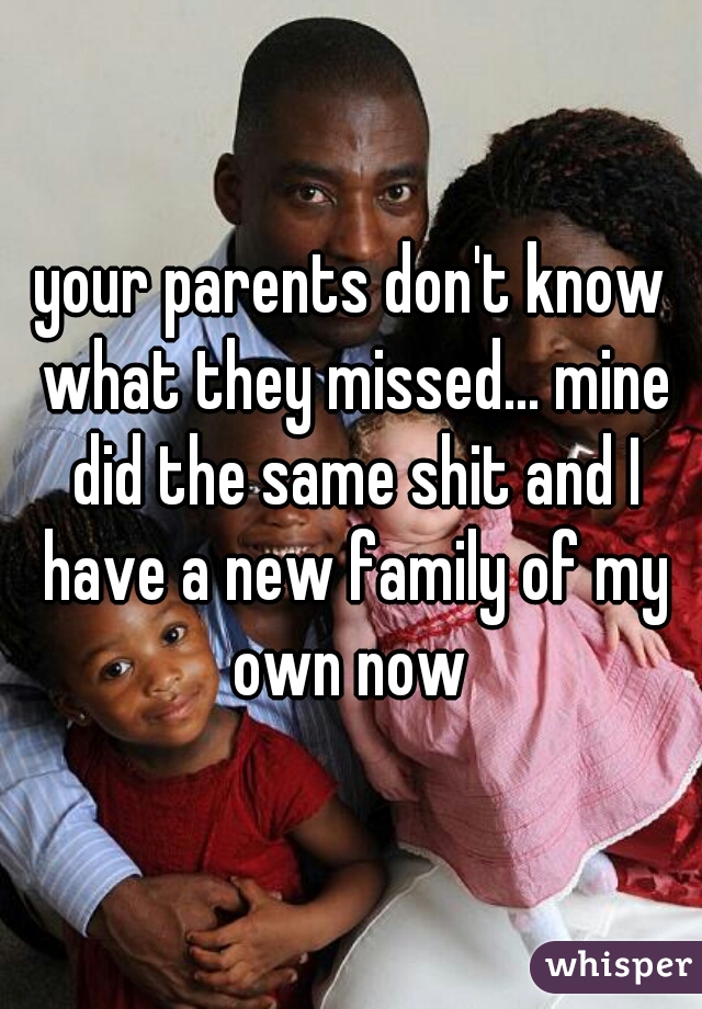 your parents don't know what they missed... mine did the same shit and I have a new family of my own now 
