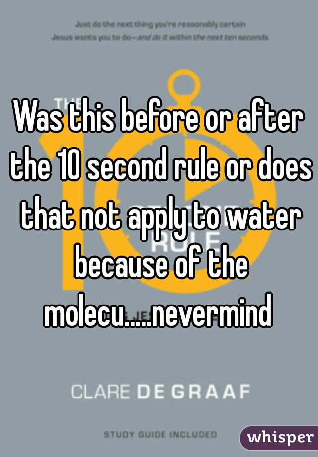 Was this before or after the 10 second rule or does that not apply to water because of the molecu.....nevermind 