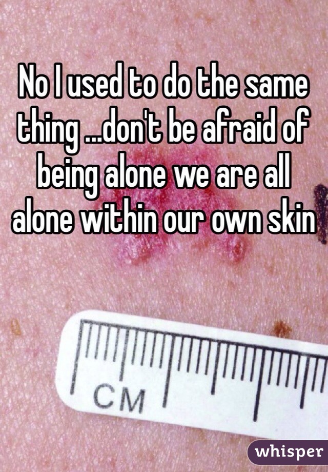 No I used to do the same thing ...don't be afraid of being alone we are all alone within our own skin