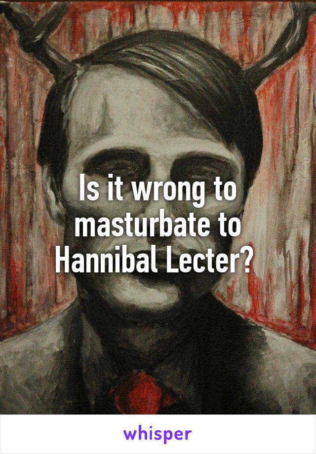 Is it wrong to masturbate to Hannibal Lecter? 