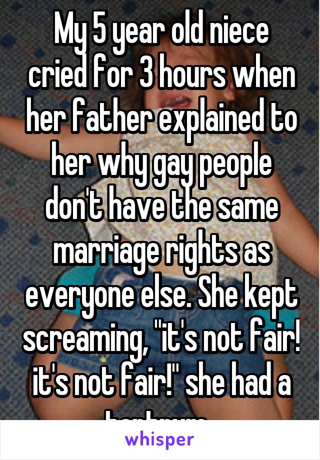 My 5 year old niece cried for 3 hours when her father explained to her why gay people don't have the same marriage rights as everyone else. She kept screaming, "it's not fair! it's not fair!" she had a tantrum. 