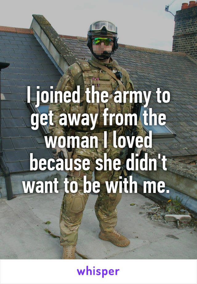 I joined the army to get away from the woman I loved because she didn't want to be with me. 