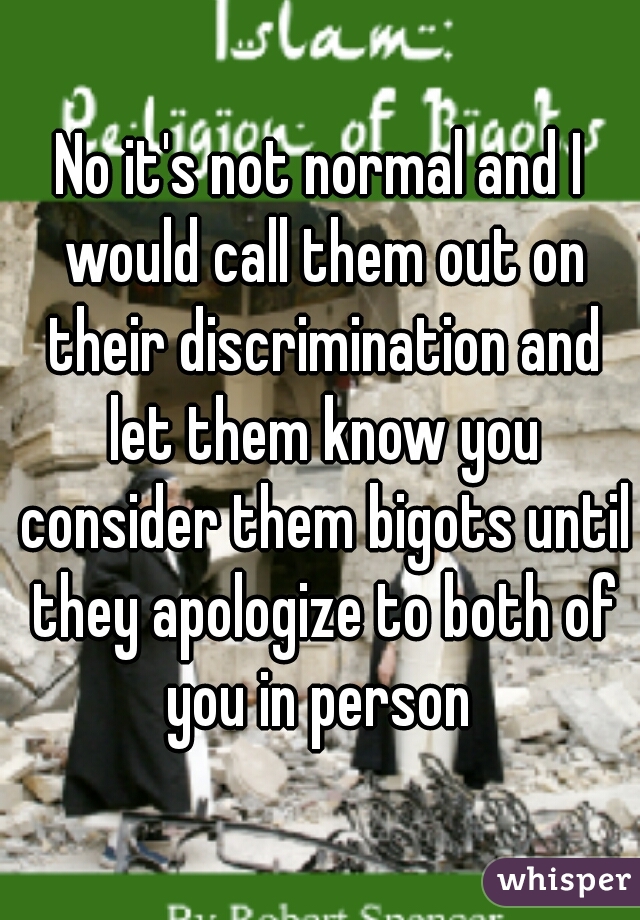 No it's not normal and I would call them out on their discrimination and let them know you consider them bigots until they apologize to both of you in person 