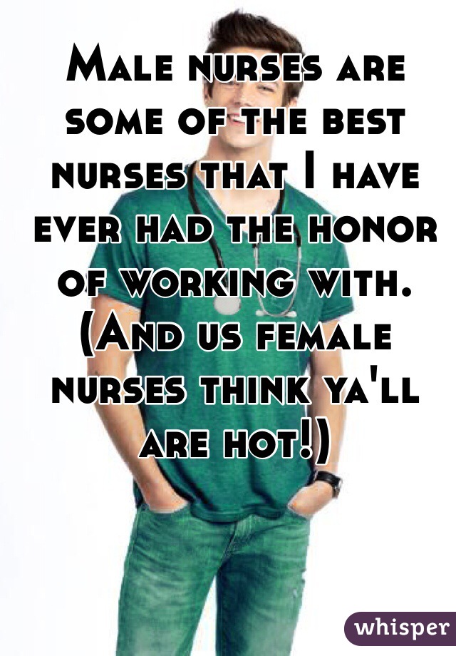 Male nurses are some of the best nurses that I have ever had the honor of working with. (And us female nurses think ya'll are hot!)